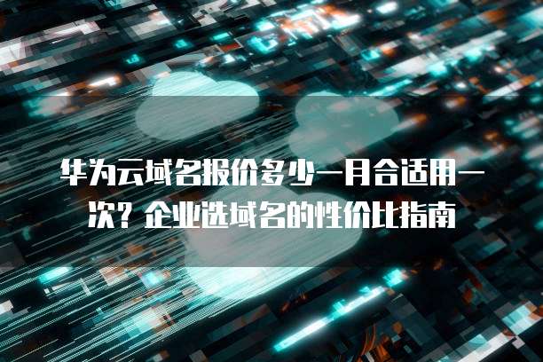 华为云域名报价多少一月合适用一次?企业选域名的性价比指南