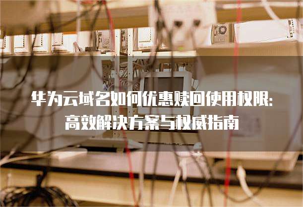 华为云域名如何优惠赎回使用权限:高效解决方案与权威指南