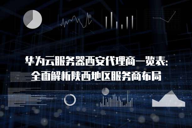 华为云服务器西安代理商一览表:全面解析陕西地区服务商布局