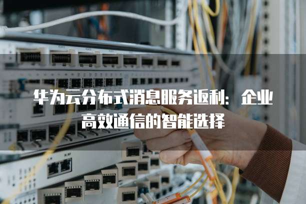 华为云分布式消息服务返利:企业高效通信的智能选择