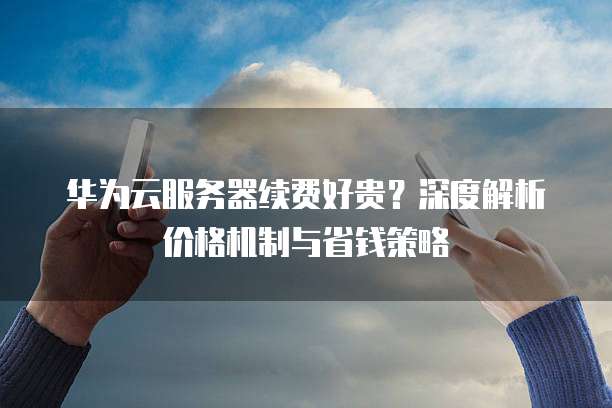 华为云服务器续费好贵?深度解析价格机制与省钱策略