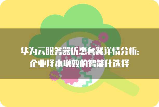 华为云服务器优惠套餐详情分析：企业降本增效的智能化选择