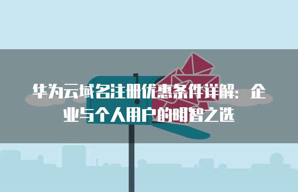 华为云域名注册优惠条件详解:企业与个人用户的明智之选