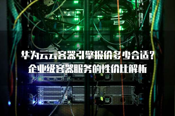 华为云云容器引擎报价多少合适?企业级容器服务的性价比解析