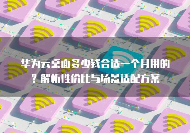 华为云桌面多少钱合适一个月用的?解析性价比与场景适配方案