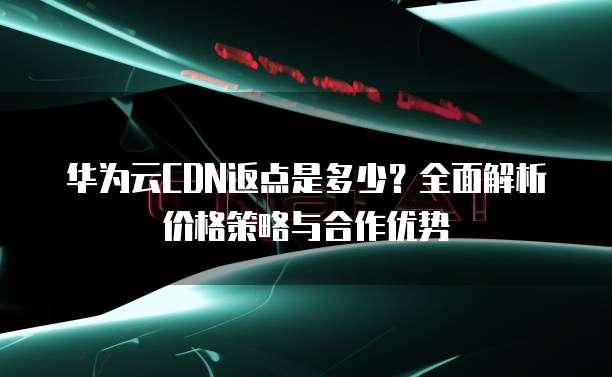 华为云CDN返点是多少?全面解析价格策略与合作优势