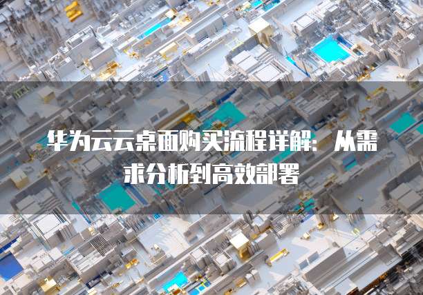 华为云云桌面购买流程详解:从需求分析到高效部署
