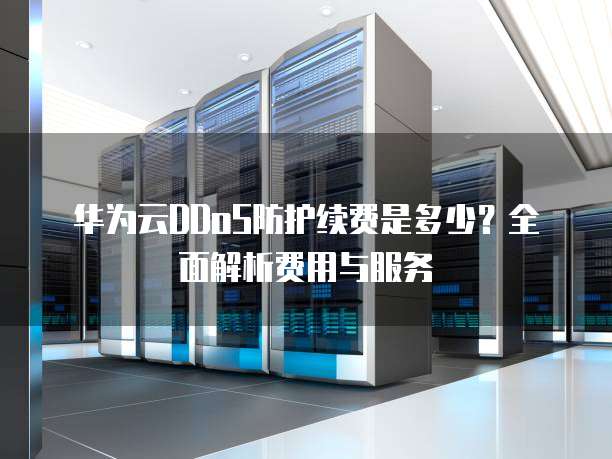 华为云DDoS防护续费是多少?全面解析费用与服务