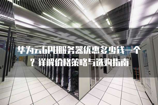 华为云GPU服务器优惠多少钱一个?详解价格策略与选购指南