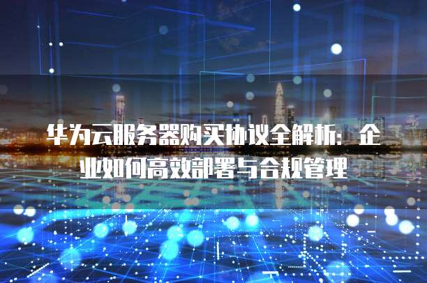 华为云服务器购买协议全解析：企业如何高效部署与合规管理