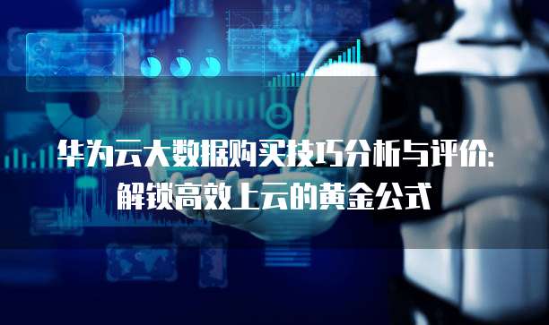 华为云大数据购买技巧分析与评价:解锁高效上云的黄金公式