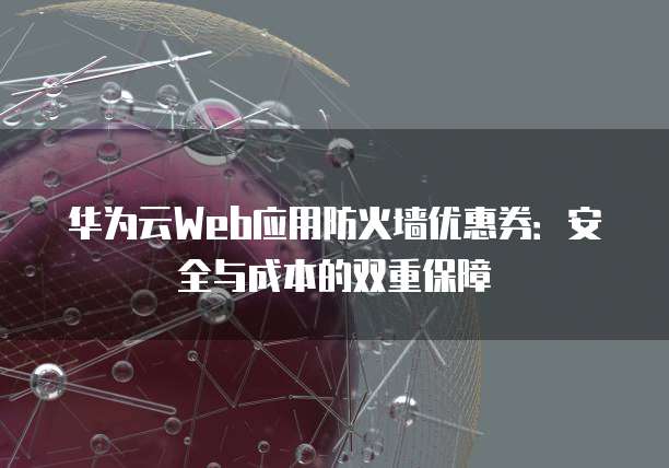 华为云Web应用防火墙优惠券：安全与成本的双重保障