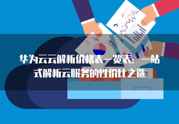 华为云云解析价格表一览表:一站式解析云服务的性价比之选