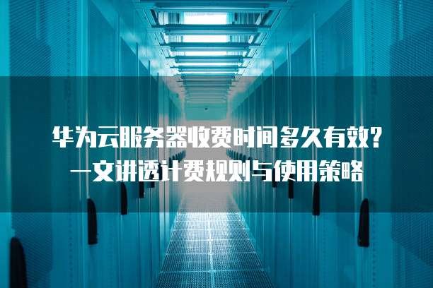 华为云服务器收费时间多久有效?一文讲透计费规则与使用策略