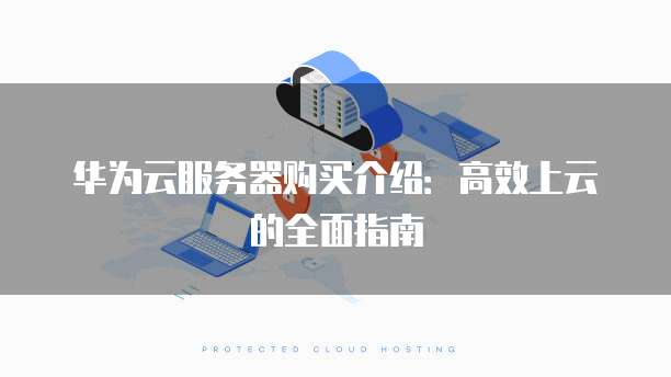 华为云服务器购买介绍：高效上云的全面指南