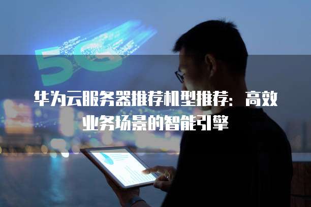 华为云服务器推荐机型推荐:高效业务场景的智能引擎
