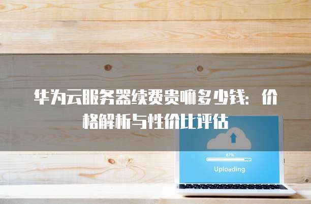 华为云服务器续费贵嘛多少钱：价格解析与性价比评估