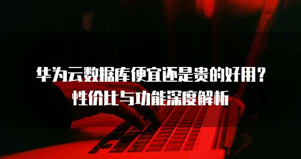 华为云数据库便宜还是贵的好用?性价比与功能深度解析