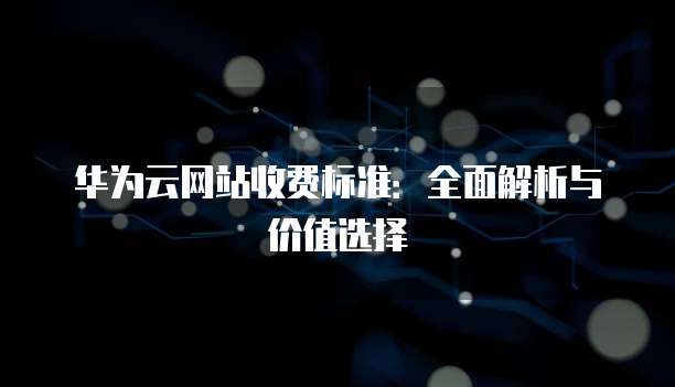 华为云网站收费标准:全面解析与价值选择