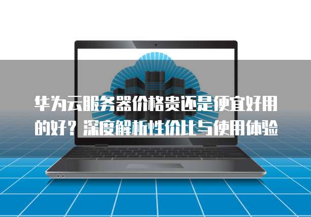 华为云服务器价格贵还是便宜好用的好?深度解析性价比与使用体验