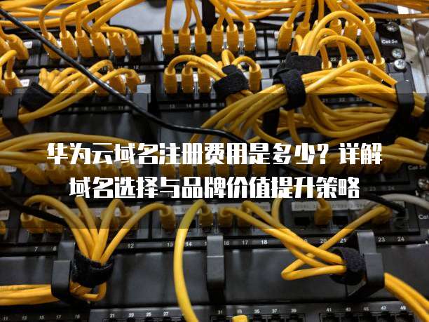 华为云域名注册费用是多少?详解域名选择与品牌价值提升策略