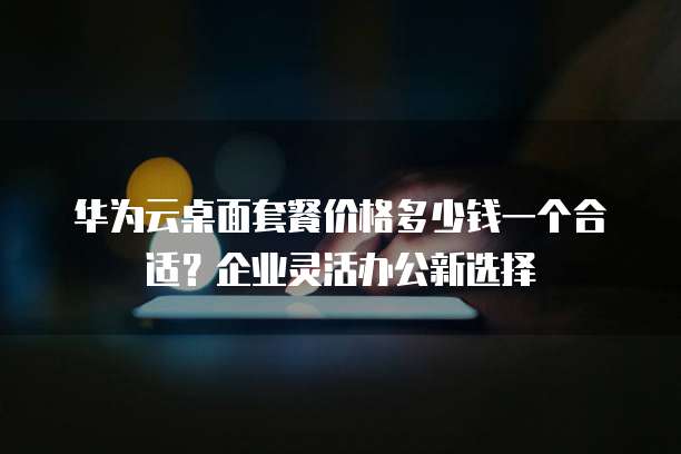 华为云桌面套餐价格多少钱一个合适?企业灵活办公新选择