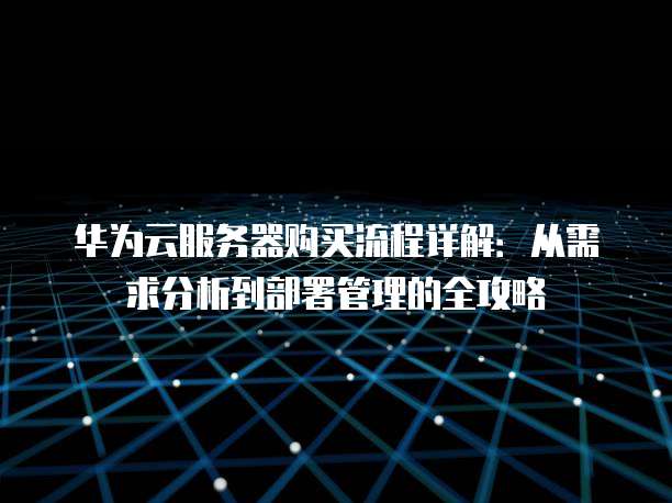 华为云服务器购买流程详解：从需求分析到部署管理的全攻略
