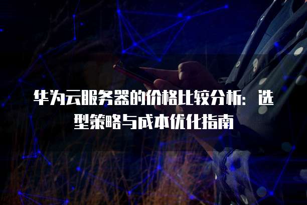 华为云服务器的价格比较分析:选型策略与成本优化指南