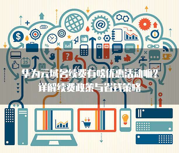 华为云域名续费有啥优惠活动嘛?详解续费政策与省钱策略