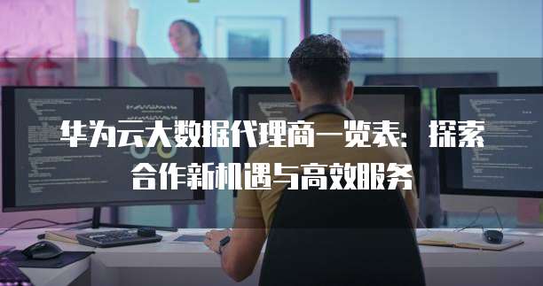 华为云大数据代理商一览表:探索合作新机遇与高效服务