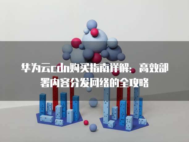 华为云cdn购买指南详解:高效部署内容分发网络的全攻略