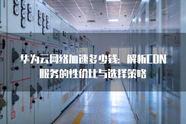 华为云网络加速多少钱:解析CDN服务的性价比与选择策略