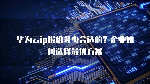 华为云ip报价多少合适的？企业如何选择最优方案