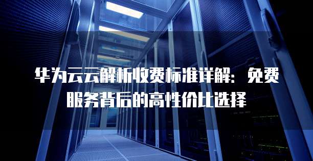 华为云云解析收费标准详解：免费服务背后的高性价比选择