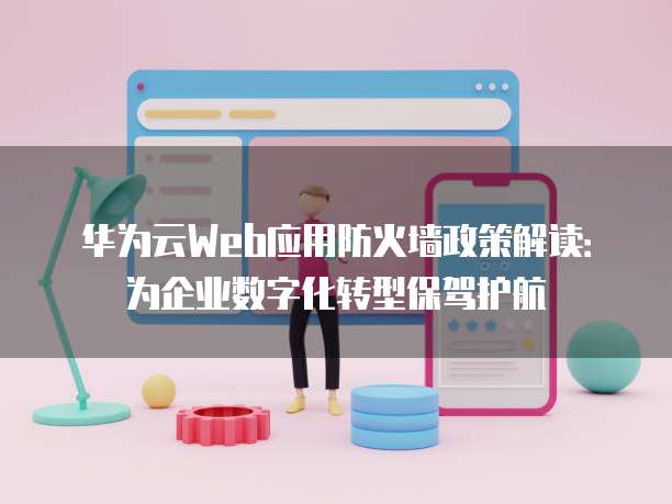 华为云Web应用防火墙政策解读:为企业数字化转型保驾护航