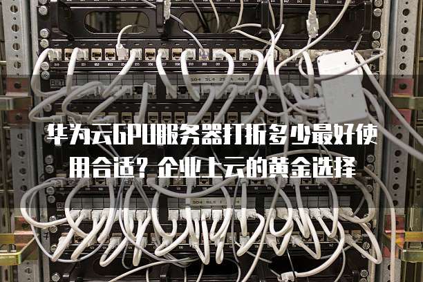华为云GPU服务器打折多少最好使用合适?企业上云的黄金选择