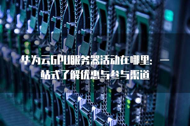 华为云GPU服务器活动在哪里:一站式了解优惠与参与渠道