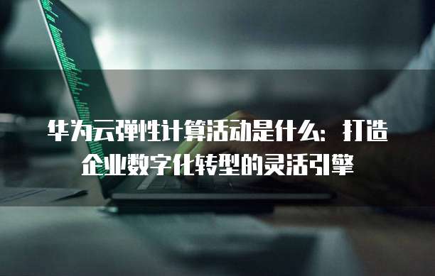 华为云弹性计算活动是什么:打造企业数字化转型的灵活引擎