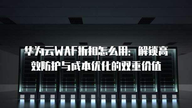 华为云WAF折扣怎么用:解锁高效防护与成本优化的双重价值