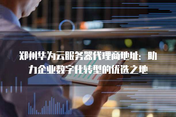 郑州华为云服务器代理商地址:助力企业数字化转型的优选之地