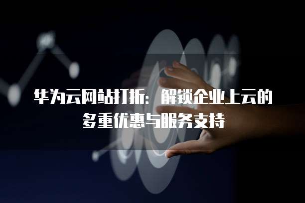 华为云网站打折:解锁企业上云的多重优惠与服务支持