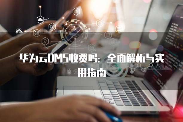 华为云DMS收费吗:全面解析与实用指南