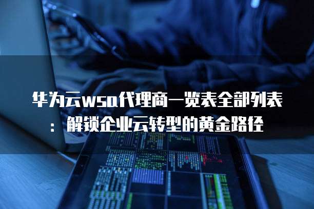 华为云wsa代理商一览表全部列表:解锁企业云转型的黄金路径