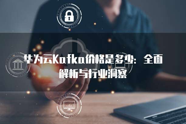 华为云Kafka价格是多少：全面解析与行业洞察