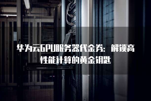 华为云GPU服务器代金券:解锁高性能计算的黄金钥匙