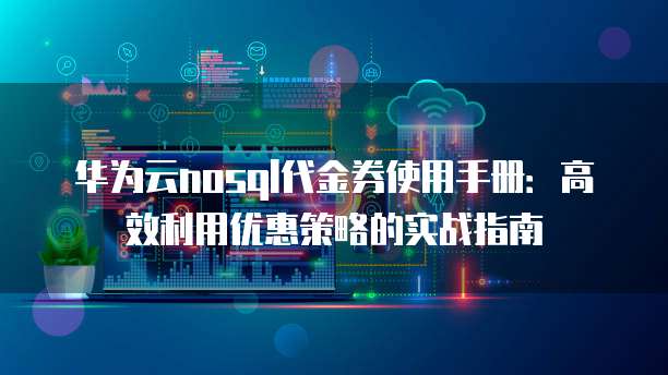 华为云nosql代金券使用手册:高效利用优惠策略的实战指南
