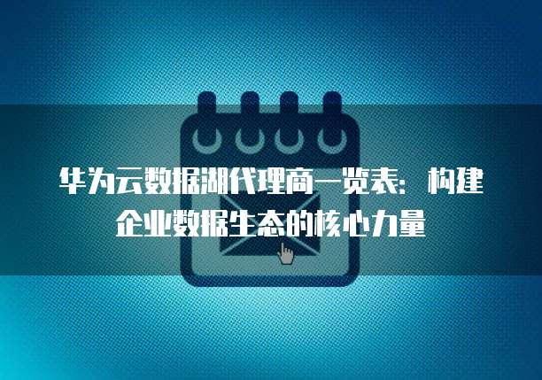 华为云数据湖代理商一览表：构建企业数据生态的核心力量