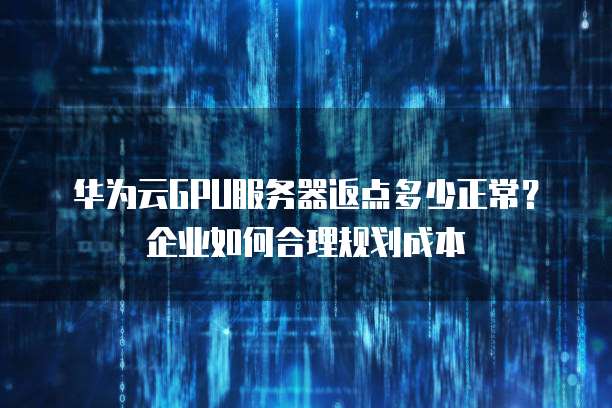华为云GPU服务器返点多少正常?企业如何合理规划成本