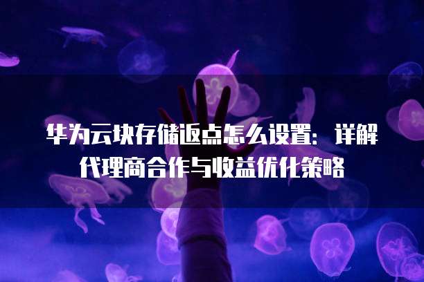 华为云块存储返点怎么设置:详解代理商合作与收益优化策略