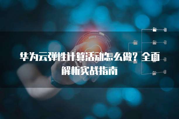 华为云弹性计算活动怎么做?全面解析实战指南